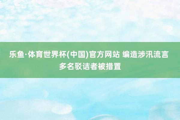 乐鱼·体育世界杯(中国)官方网站 编造涉汛流言 多名驳诘者被措置