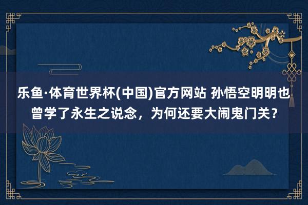 乐鱼·体育世界杯(中国)官方网站 孙悟空明明也曾学了永生之说念，为何还要大闹鬼门关？
