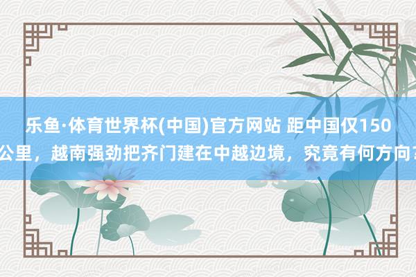 乐鱼·体育世界杯(中国)官方网站 距中国仅150公里，越南强劲把齐门建在中越边境，究竟有何方向？