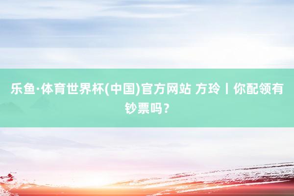 乐鱼·体育世界杯(中国)官方网站 方玲丨你配领有钞票吗？