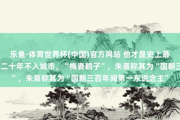 乐鱼·体育世界杯(中国)官方网站 他才是史上最恬澹名利的隐逸正人，二十年不入城市，“梅妻鹤子”，朱熹称其为“国朝三百年间第一东说念主”