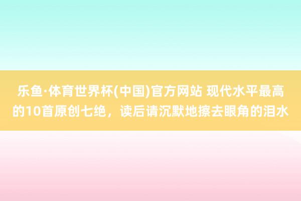 乐鱼·体育世界杯(中国)官方网站 现代水平最高的10首原创七绝，读后请沉默地擦去眼角的泪水
