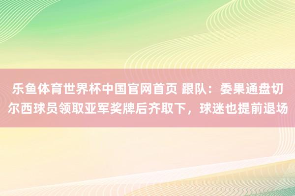 乐鱼体育世界杯中国官网首页 跟队：委果通盘切尔西球员领取亚军奖牌后齐取下，球迷也提前退场