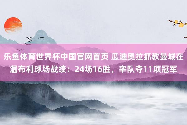 乐鱼体育世界杯中国官网首页 瓜迪奥拉抓教曼城在温布利球场战绩：24场16胜，率队夺11项冠军