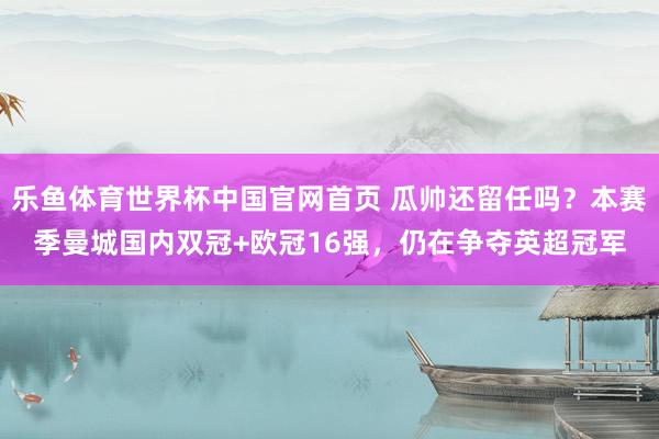 乐鱼体育世界杯中国官网首页 瓜帅还留任吗？本赛季曼城国内双冠+欧冠16强，仍在争夺英超冠军