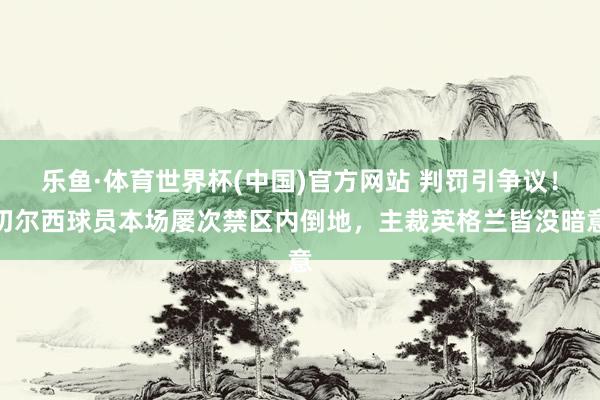 乐鱼·体育世界杯(中国)官方网站 判罚引争议！切尔西球员本场屡次禁区内倒地，主裁英格兰皆没暗意