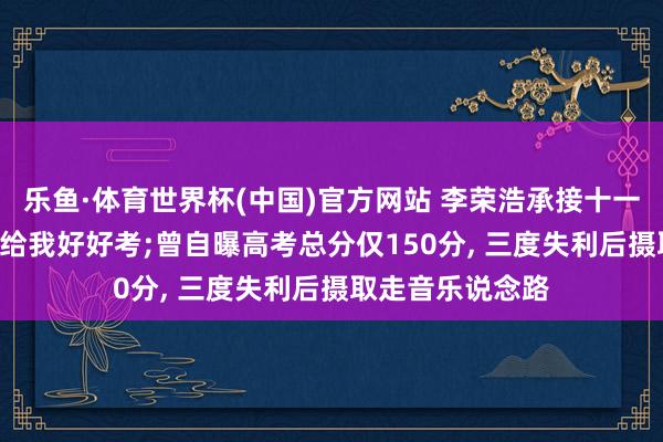 乐鱼·体育世界杯(中国)官方网站 李荣浩承接十一年发文: 翌日齐给我好好考;曾自曝高考总分仅150分， 三度失利后摄取走音乐说念路