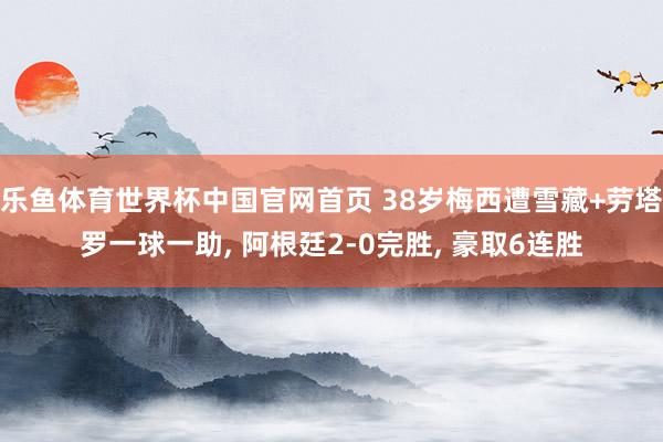 乐鱼体育世界杯中国官网首页 38岁梅西遭雪藏+劳塔罗一球一助， 阿根廷2-0完胜， 豪取6连胜