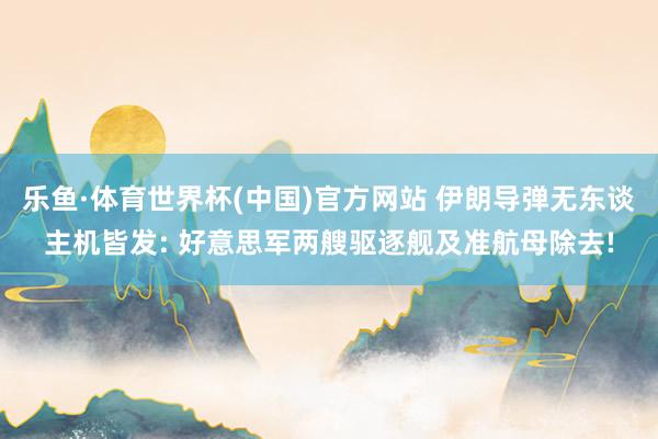 乐鱼·体育世界杯(中国)官方网站 伊朗导弹无东谈主机皆发: 好意思军两艘驱逐舰及准航母除去!