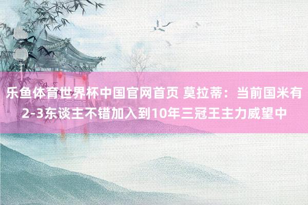 乐鱼体育世界杯中国官网首页 莫拉蒂：当前国米有2-3东谈主不错加入到10年三冠王主力威望中