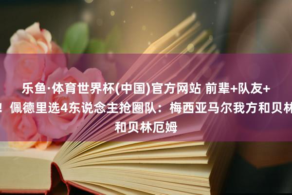 乐鱼·体育世界杯(中国)官方网站 前辈+队友+敌手！佩德里选4东说念主抢圈队：梅西亚马尔我方和贝林厄姆