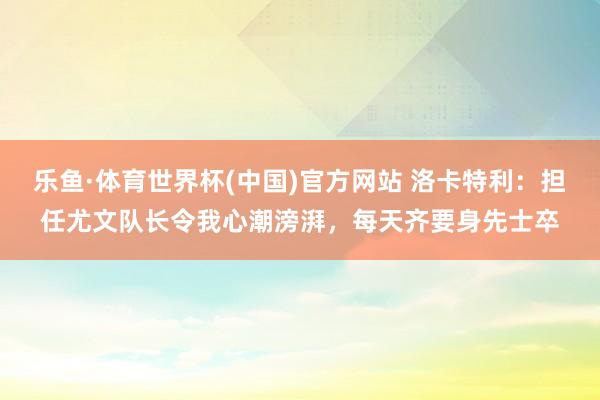 乐鱼·体育世界杯(中国)官方网站 洛卡特利：担任尤文队长令我心潮滂湃，每天齐要身先士卒
