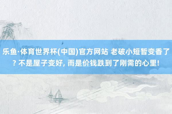 乐鱼·体育世界杯(中国)官方网站 老破小短暂变香了? 不是屋子变好， 而是价钱跌到了刚需的心里!