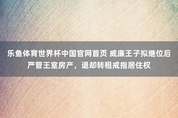 乐鱼体育世界杯中国官网首页 威廉王子拟继位后严管王室房产，退却转租戒指居住权