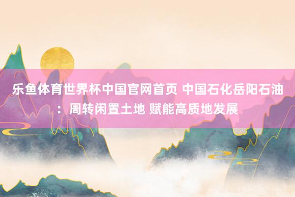 乐鱼体育世界杯中国官网首页 中国石化岳阳石油：周转闲置土地 赋能高质地发展
