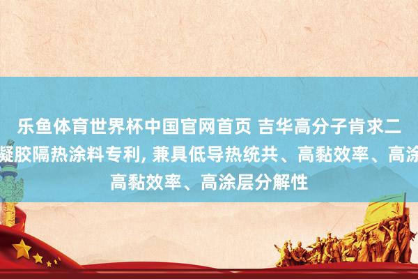 乐鱼体育世界杯中国官网首页 吉华高分子肯求二氧化硅气凝胶隔热涂料专利, 兼具低导热统共、高黏效率、高涂层分解性