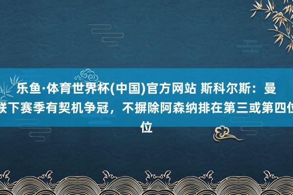 乐鱼·体育世界杯(中国)官方网站 斯科尔斯：曼联下赛季有契机争冠，不摒除阿森纳排在第三或第四位