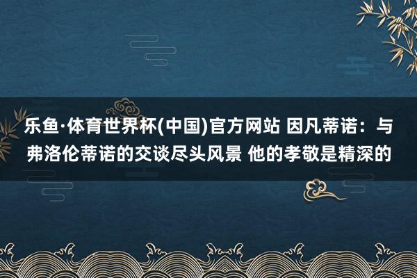 乐鱼·体育世界杯(中国)官方网站 因凡蒂诺：与弗洛伦蒂诺的交谈尽头风景 他的孝敬是精深的
