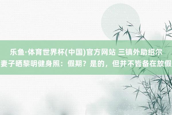 乐鱼·体育世界杯(中国)官方网站 三镇外助绍尔妻子晒黎明健身照：假期？是的，但并不皆备在放假