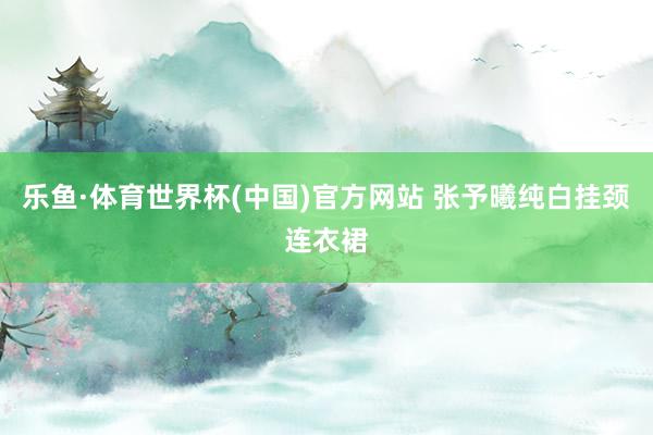乐鱼·体育世界杯(中国)官方网站 张予曦纯白挂颈连衣裙