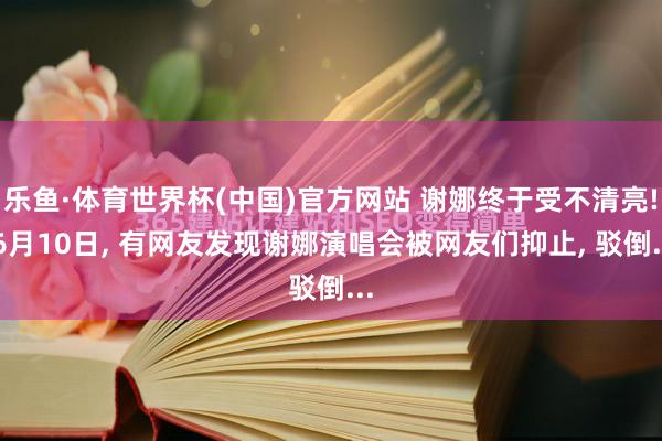 乐鱼·体育世界杯(中国)官方网站 谢娜终于受不清亮! 6月10日， 有网友发现谢娜演唱会被网友们抑止， 驳倒...