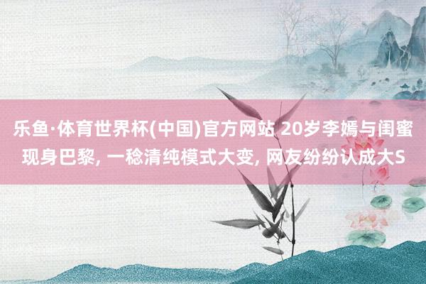 乐鱼·体育世界杯(中国)官方网站 20岁李嫣与闺蜜现身巴黎， 一稔清纯模式大变， 网友纷纷认成大S