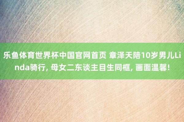 乐鱼体育世界杯中国官网首页 章泽天陪10岁男儿Linda骑行, 母女二东谈主目生同框, 画面温馨!