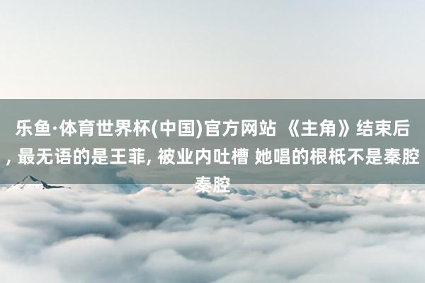 乐鱼·体育世界杯(中国)官方网站 《主角》结束后, 最无语的是王菲, 被业内吐槽 她唱的根柢不是秦腔
