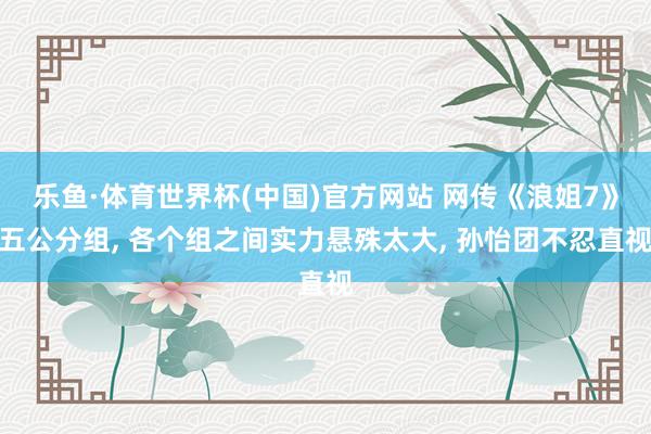 乐鱼·体育世界杯(中国)官方网站 网传《浪姐7》五公分组, 各个组之间实力悬殊太大, 孙怡团不忍直视