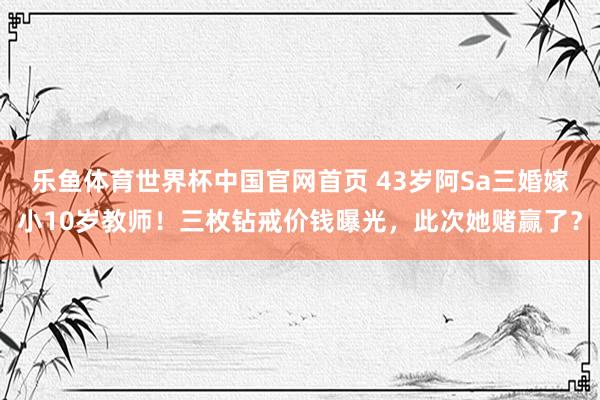 乐鱼体育世界杯中国官网首页 43岁阿Sa三婚嫁小10岁教师！三枚钻戒价钱曝光，此次她赌赢了？
