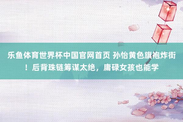 乐鱼体育世界杯中国官网首页 孙怡黄色旗袍炸街！后背珠链筹谋太绝，庸碌女孩也能学