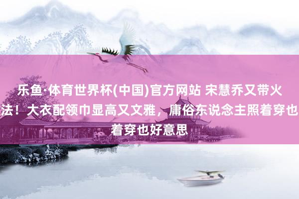 乐鱼·体育世界杯(中国)官方网站 宋慧乔又带火秋冬穿法！大衣配领巾显高又文雅，庸俗东说念主照着穿也好意思