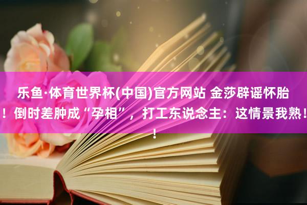 乐鱼·体育世界杯(中国)官方网站 金莎辟谣怀胎！倒时差肿成“孕相”，打工东说念主：这情景我熟！