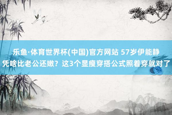 乐鱼·体育世界杯(中国)官方网站 57岁伊能静凭啥比老公还嫩？这3个显瘦穿搭公式照着穿就对了