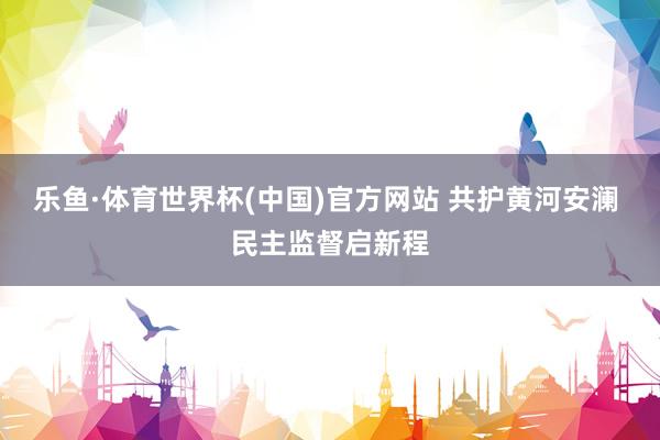 乐鱼·体育世界杯(中国)官方网站 共护黄河安澜 民主监督启新程