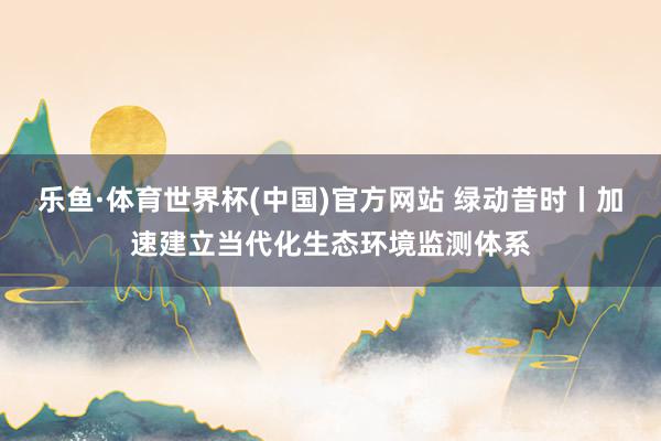 乐鱼·体育世界杯(中国)官方网站 绿动昔时丨加速建立当代化生态环境监测体系
