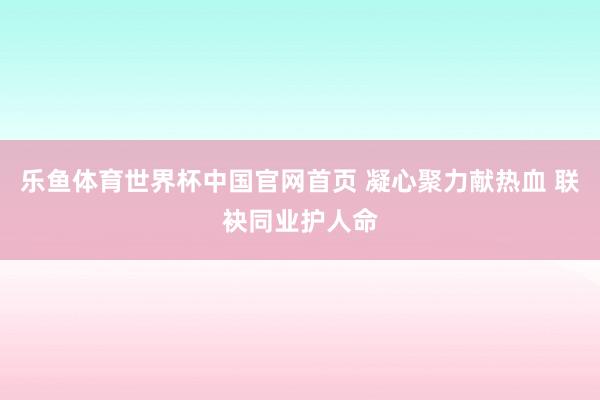 乐鱼体育世界杯中国官网首页 凝心聚力献热血 联袂同业护人命