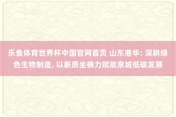 乐鱼体育世界杯中国官网首页 山东港华: 深耕绿色生物制造， 以新质坐褥力赋能泉城低碳发展