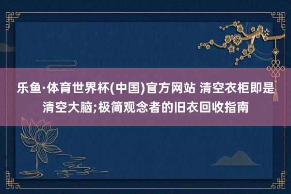 乐鱼·体育世界杯(中国)官方网站 清空衣柜即是清空大脑;极简观念者的旧衣回收指南