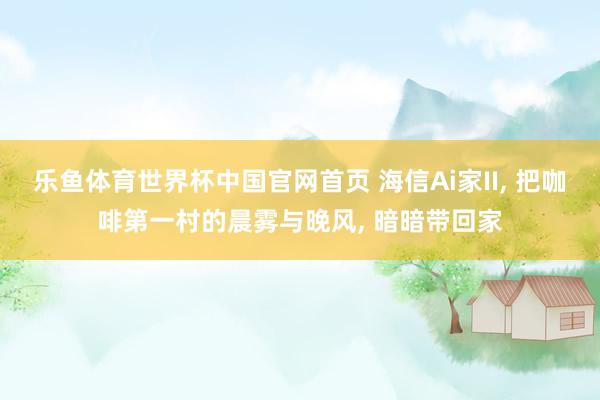 乐鱼体育世界杯中国官网首页 海信Ai家II, 把咖啡第一村的晨雾与晚风, 暗暗带回家