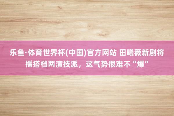 乐鱼·体育世界杯(中国)官方网站 田曦薇新剧将播搭档两演技派,这气势很难不“爆”