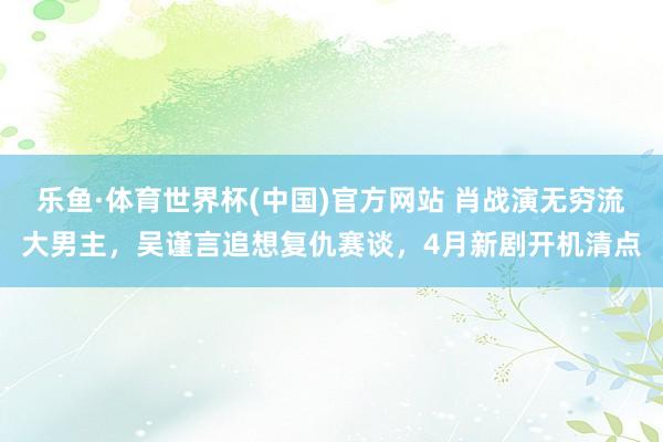乐鱼·体育世界杯(中国)官方网站 肖战演无穷流大男主，吴谨言追想复仇赛谈，4月新剧开机清点