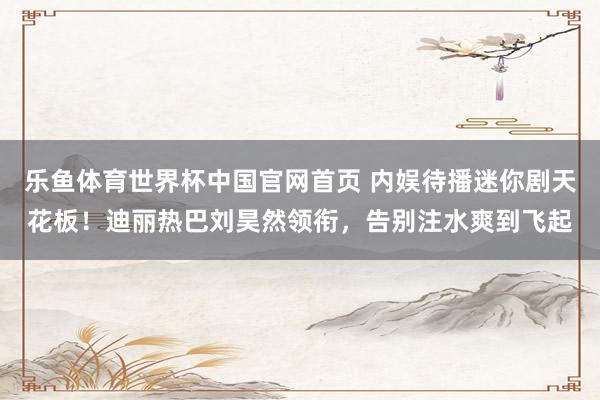 乐鱼体育世界杯中国官网首页 内娱待播迷你剧天花板！迪丽热巴刘昊然领衔，告别注水爽到飞起