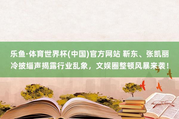 乐鱼·体育世界杯(中国)官方网站 靳东、张凯丽冷披缁声揭露行业乱象，文娱圈整顿风暴来袭！