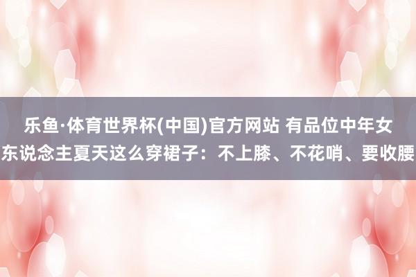 乐鱼·体育世界杯(中国)官方网站 有品位中年女东说念主夏天这么穿裙子:不上膝、不花哨、要收腰