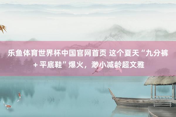 乐鱼体育世界杯中国官网首页 这个夏天“九分裤＋平底鞋”爆火，渺小减龄超文雅