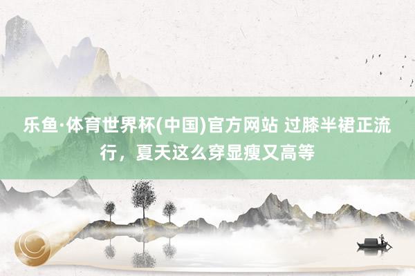 乐鱼·体育世界杯(中国)官方网站 过膝半裙正流行，夏天这么穿显瘦又高等