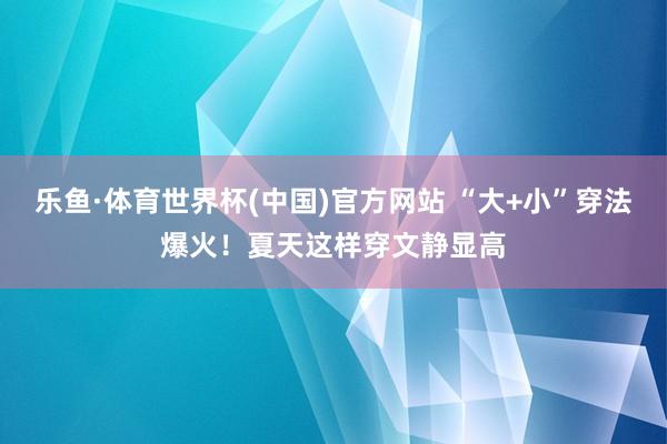 乐鱼·体育世界杯(中国)官方网站 “大+小”穿法爆火！夏天这样穿文静显高