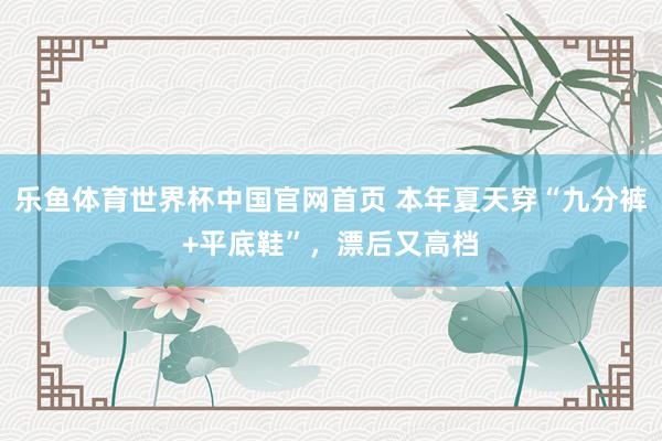 乐鱼体育世界杯中国官网首页 本年夏天穿“九分裤+平底鞋”，漂后又高档