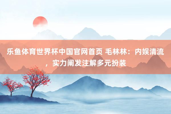 乐鱼体育世界杯中国官网首页 毛林林：内娱清流，实力阐发注解多元扮装